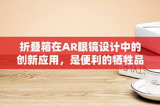 折叠箱在AR眼镜设计中的创新应用，是便利的牺牲品，还是未来趋势的钥匙？