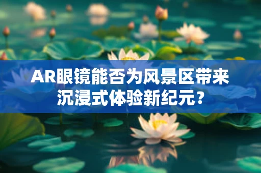 AR眼镜能否为风景区带来沉浸式体验新纪元？