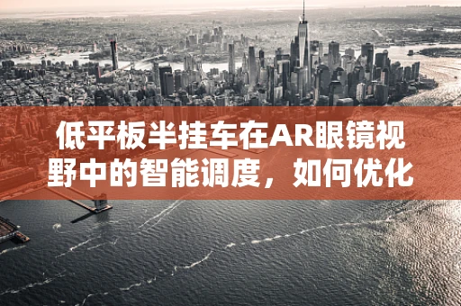 低平板半挂车在AR眼镜视野中的智能调度，如何优化运输效率？