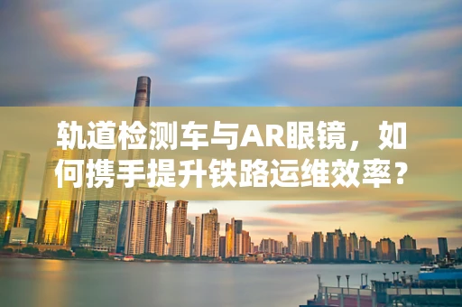 轨道检测车与AR眼镜，如何携手提升铁路运维效率？