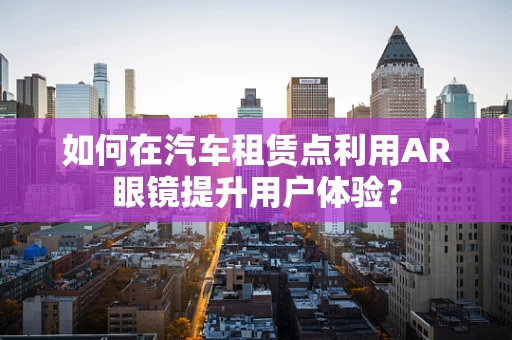 如何在汽车租赁点利用AR眼镜提升用户体验？