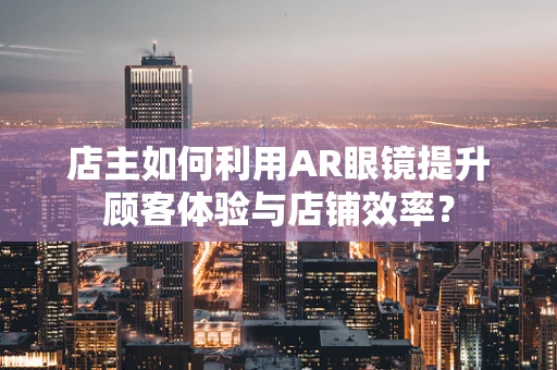 店主如何利用AR眼镜提升顾客体验与店铺效率？