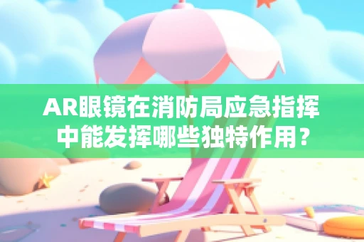 AR眼镜在消防局应急指挥中能发挥哪些独特作用？