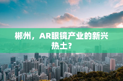 郴州，AR眼镜产业的新兴热土？