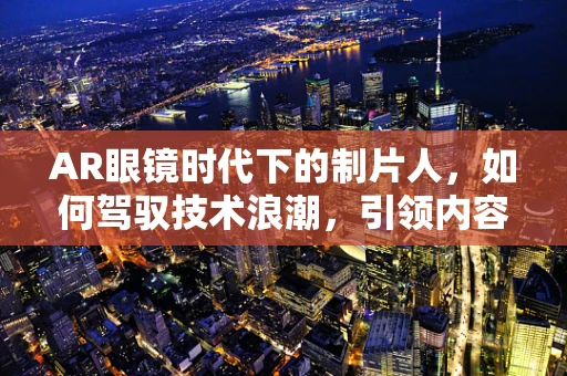 AR眼镜时代下的制片人，如何驾驭技术浪潮，引领内容创新？