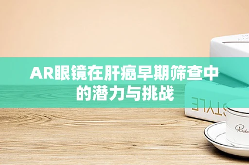 AR眼镜在肝癌早期筛查中的潜力与挑战