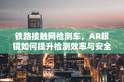 铁路接触网检测车，AR眼镜如何提升检测效率与安全性？