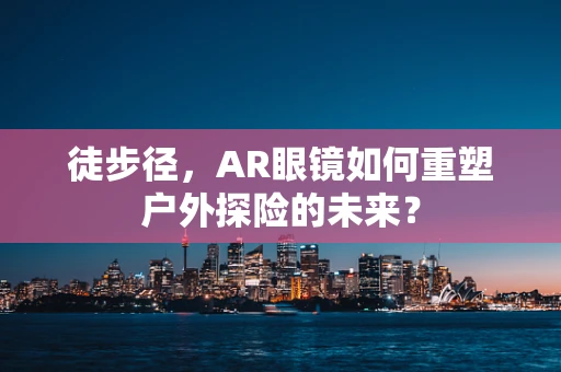 徒步径，AR眼镜如何重塑户外探险的未来？