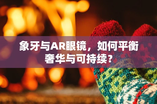象牙与AR眼镜，如何平衡奢华与可持续？