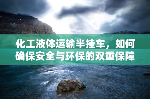 化工液体运输半挂车，如何确保安全与环保的双重保障？