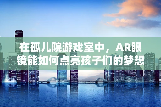 在孤儿院游戏室中，AR眼镜能如何点亮孩子们的梦想？