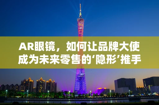 AR眼镜，如何让品牌大使成为未来零售的‘隐形’推手？