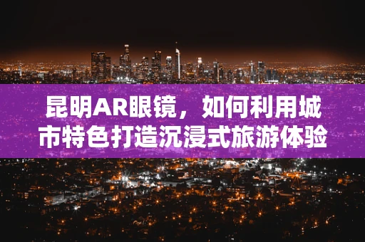 昆明AR眼镜，如何利用城市特色打造沉浸式旅游体验？