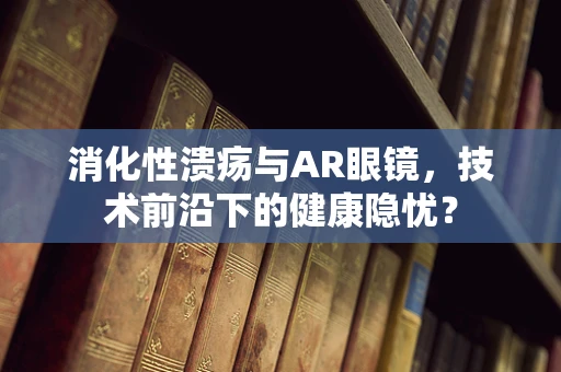 消化性溃疡与AR眼镜，技术前沿下的健康隐忧？
