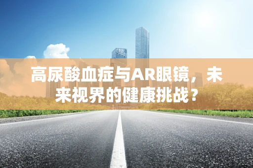 高尿酸血症与AR眼镜，未来视界的健康挑战？