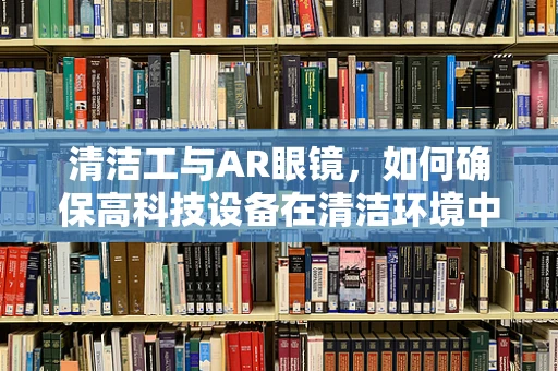 清洁工与AR眼镜，如何确保高科技设备在清洁环境中的高效运行？
