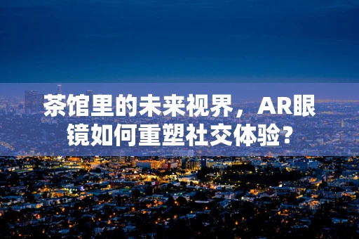 茶馆里的未来视界，AR眼镜如何重塑社交体验？