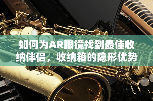 如何为AR眼镜找到最佳收纳伴侣，收纳箱的隐形优势？