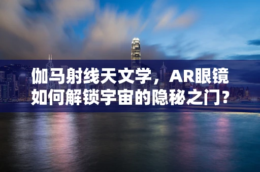 伽马射线天文学，AR眼镜如何解锁宇宙的隐秘之门？