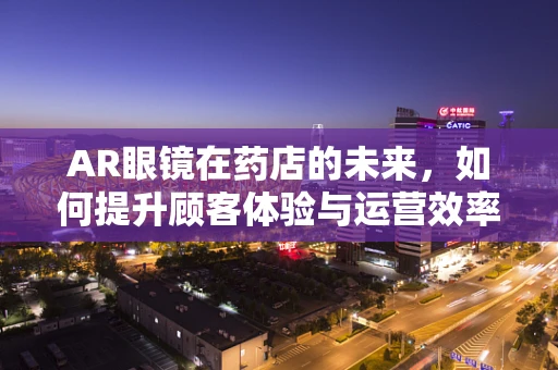 AR眼镜在药店的未来，如何提升顾客体验与运营效率？