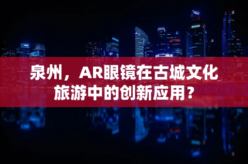 泉州，AR眼镜在古城文化旅游中的创新应用？