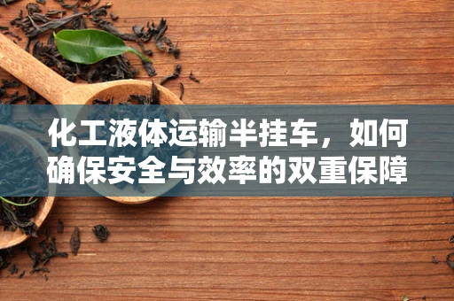化工液体运输半挂车，如何确保安全与效率的双重保障？