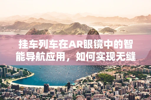 挂车列车在AR眼镜中的智能导航应用，如何实现无缝对接？