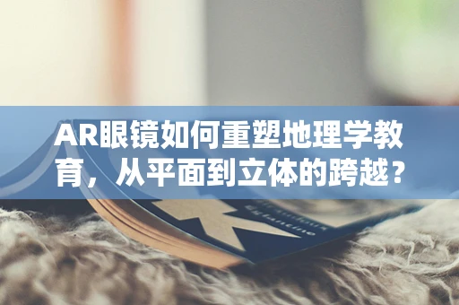 AR眼镜如何重塑地理学教育，从平面到立体的跨越？