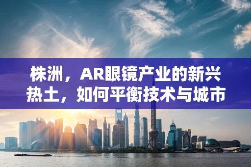 株洲，AR眼镜产业的新兴热土，如何平衡技术与城市特色？