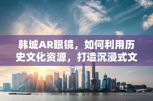 韩城AR眼镜，如何利用历史文化资源，打造沉浸式文化体验？