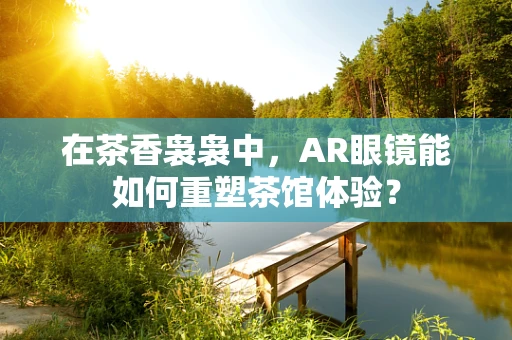 在茶香袅袅中，AR眼镜能如何重塑茶馆体验？