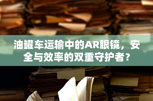 油罐车运输中的AR眼镜，安全与效率的双重守护者？
