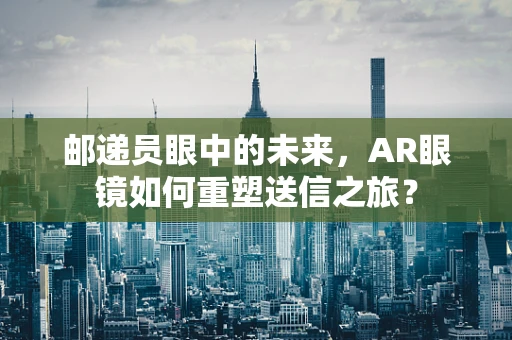 邮递员眼中的未来，AR眼镜如何重塑送信之旅？