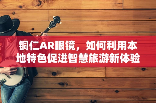 铜仁AR眼镜，如何利用本地特色促进智慧旅游新体验？
