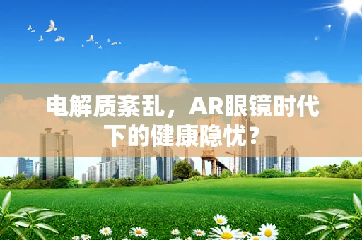 电解质紊乱，AR眼镜时代下的健康隐忧？
