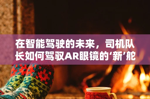 在智能驾驶的未来，司机队长如何驾驭AR眼镜的‘新’舵？