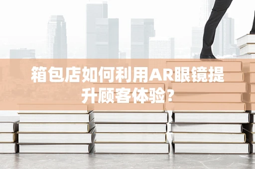 箱包店如何利用AR眼镜提升顾客体验？