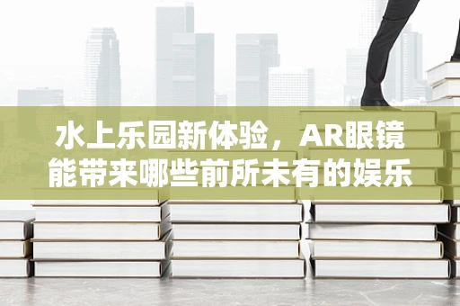 水上乐园新体验，AR眼镜能带来哪些前所未有的娱乐互动？