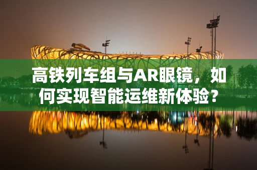 高铁列车组与AR眼镜，如何实现智能运维新体验？