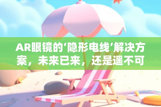 AR眼镜的‘隐形电线’解决方案，未来已来，还是遥不可及？