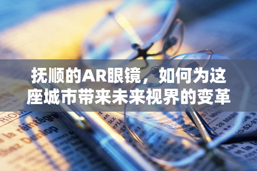 抚顺的AR眼镜，如何为这座城市带来未来视界的变革？