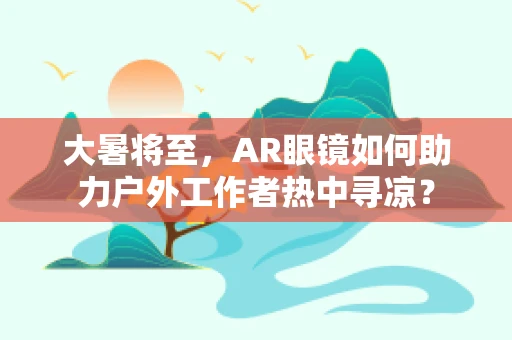 大暑将至，AR眼镜如何助力户外工作者热中寻凉？