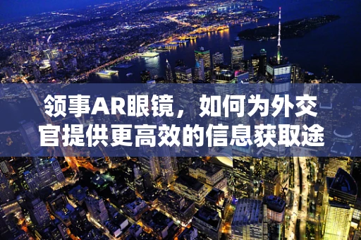 领事AR眼镜，如何为外交官提供更高效的信息获取途径？