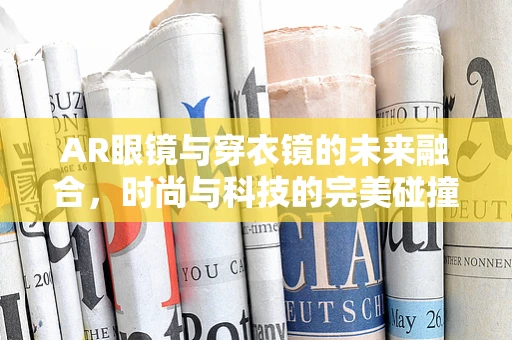 AR眼镜与穿衣镜的未来融合，时尚与科技的完美碰撞？