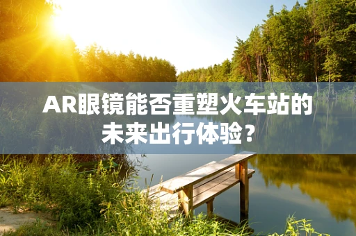 AR眼镜能否重塑火车站的未来出行体验？