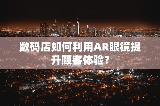 数码店如何利用AR眼镜提升顾客体验？