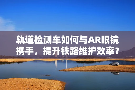 轨道检测车如何与AR眼镜携手，提升铁路维护效率？