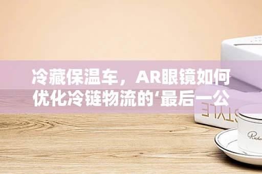 冷藏保温车，AR眼镜如何优化冷链物流的‘最后一公里’？