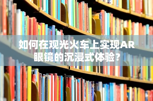 如何在观光火车上实现AR眼镜的沉浸式体验？