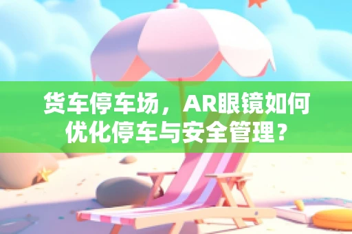 货车停车场，AR眼镜如何优化停车与安全管理？